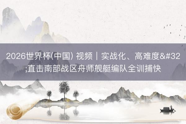 2026世界杯(中国) 视频|实战化、高难度 直击南部战区舟师舰艇编队全训捕快