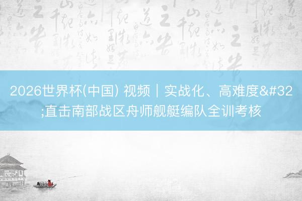 2026世界杯(中国) 视频|实战化、高难度 直击南部战区舟师舰艇编队全训考核
