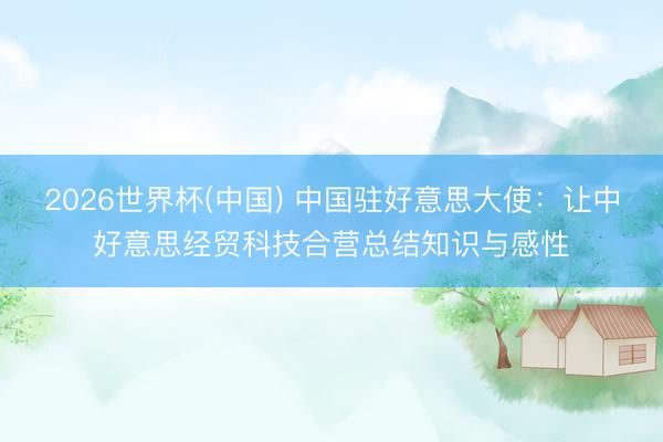 2026世界杯(中国) 中国驻好意思大使：让中好意思经贸科技合营总结知识与感性