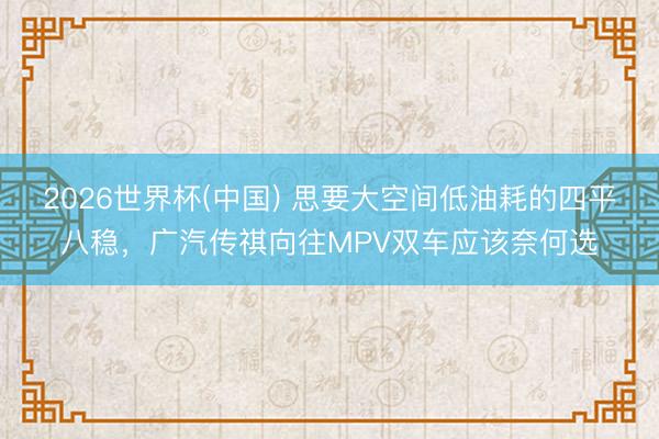 2026世界杯(中国) 思要大空间低油耗的四平八稳，广汽传祺向往MPV双车应该奈何选