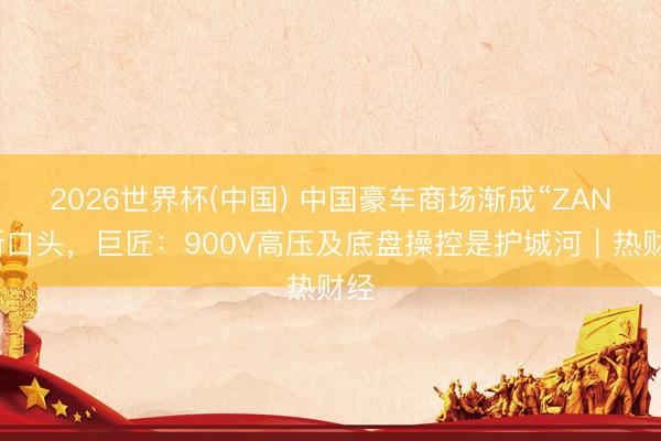 2026世界杯(中国) 中国豪车商场渐成“ZAN”新口头,巨匠:900V高压及底盘操控是护城河|热财经