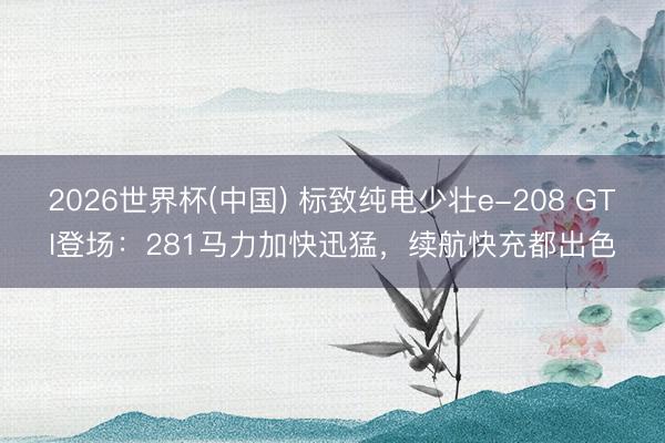 2026世界杯(中国) 标致纯电少壮e-208 GTI登场：281马力加快迅猛，续航快充都出色