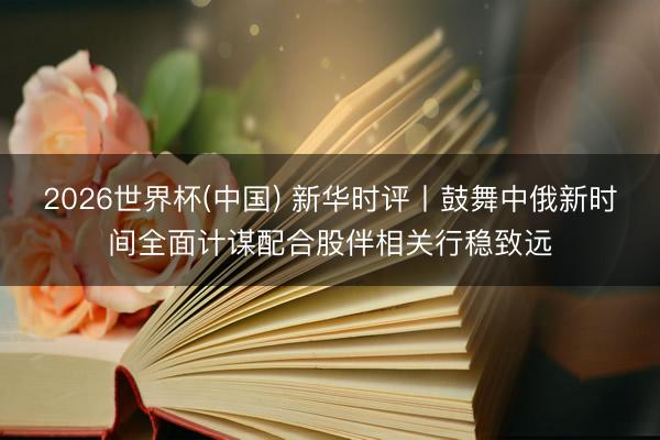 2026世界杯(中国) 新华时评丨鼓舞中俄新时间全面计谋配合股伴相关行稳致远