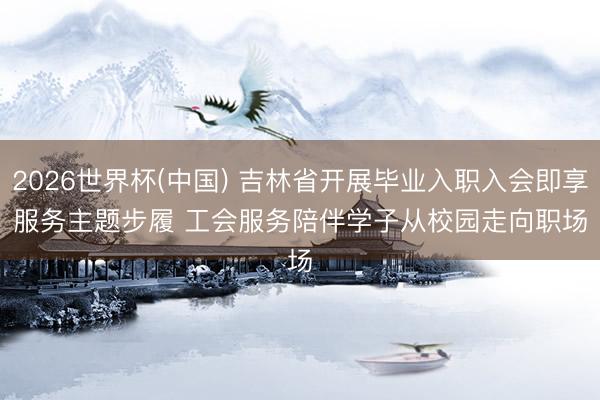 2026世界杯(中国) 吉林省开展毕业入职入会即享服务主题步履 工会服务陪伴学子从校园走向职场