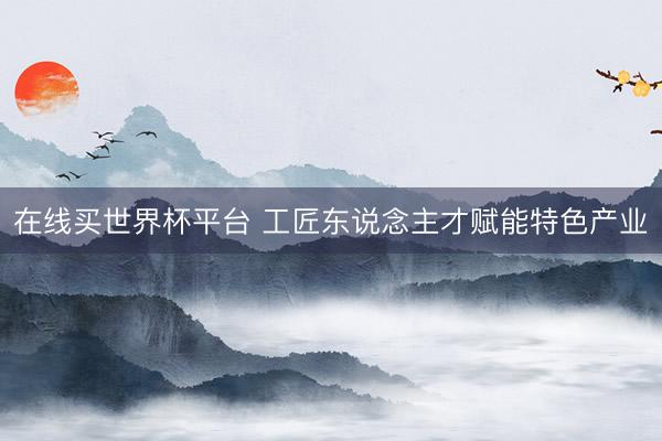 在线买世界杯平台 工匠东说念主才赋能特色产业