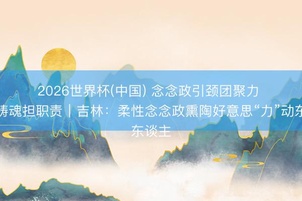 2026世界杯(中国) 念念政引颈团聚力 凝心铸魂担职责｜吉林：柔性念念政熏陶好意思“力”动东谈主