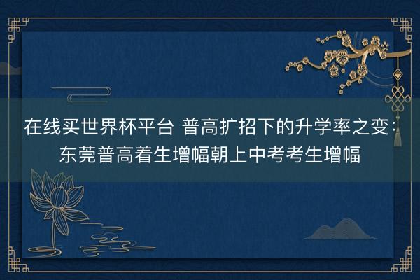在线买世界杯平台 普高扩招下的升学率之变：东莞普高着生增幅朝上中考考生增幅