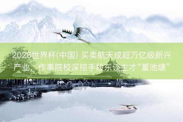 2026世界杯(中国) 买卖航天成超万亿级新兴产业,作事院校深挖手段东谈主才“蓄池塘”