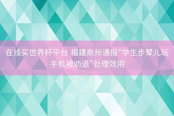 在线买世界杯平台 福建泉州通报“学生步辇儿玩手机被劝退”处理效用