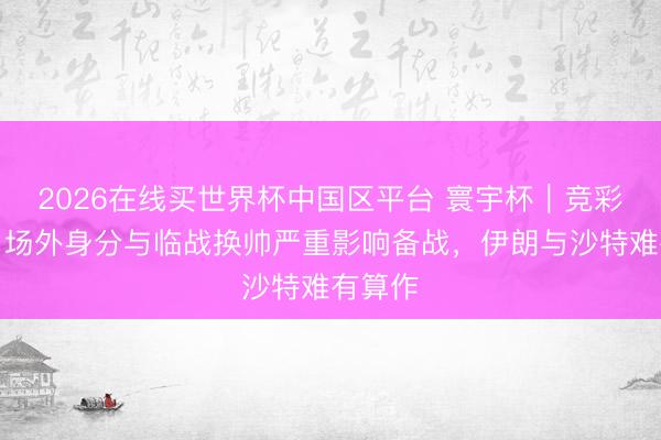 2026在线买世界杯中国区平台 寰宇杯｜竞彩保举：场外身分与临战换帅严重影响备战，伊朗与沙特难有算作