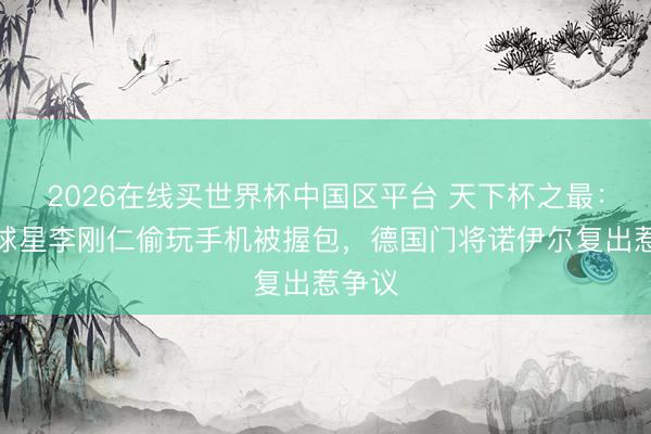 2026在线买世界杯中国区平台 天下杯之最：韩国球星李刚仁偷玩手机被握包，德国门将诺伊尔复出惹争议