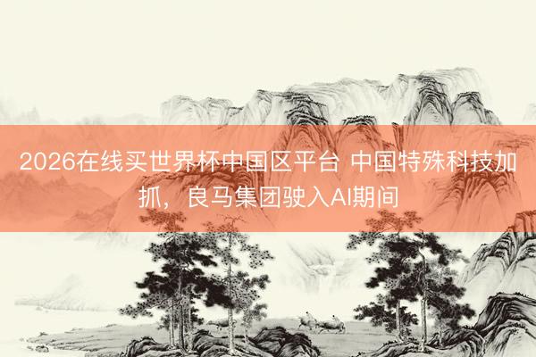 2026在线买世界杯中国区平台 中国特殊科技加抓，良马集团驶入AI期间