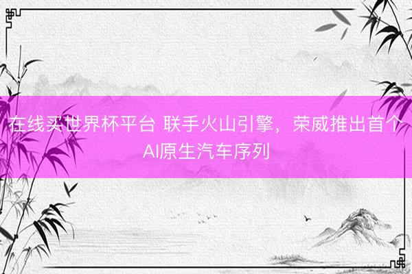 在线买世界杯平台 联手火山引擎，荣威推出首个AI原生汽车序列