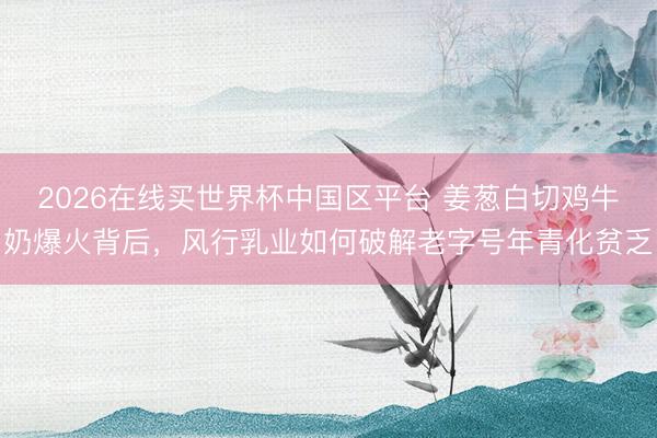 2026在线买世界杯中国区平台 姜葱白切鸡牛奶爆火背后,风行乳业如何破解老字号年青化贫乏