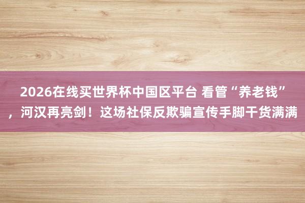 2026在线买世界杯中国区平台 看管“养老钱”,河汉再亮剑!这场社保反欺骗宣传手脚干货满满