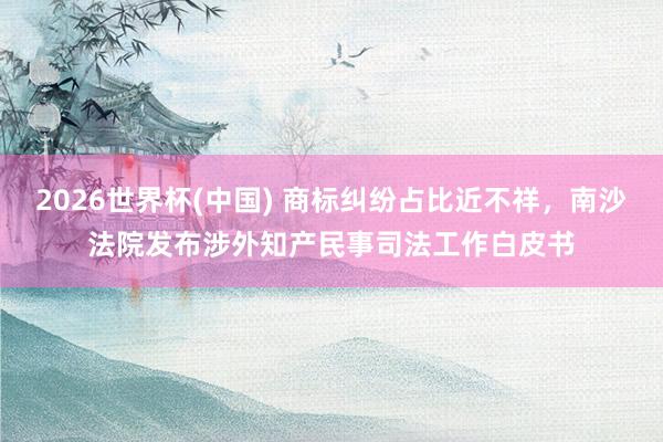 2026世界杯(中国) 商标纠纷占比近不祥，南沙法院发布涉外知产民事司法工作白皮书