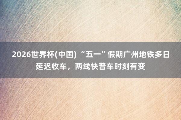 2026世界杯(中国) “五一”假期广州地铁多日延迟收车,两线快普车时刻有变