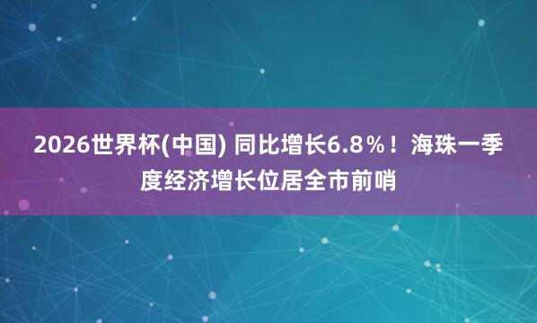 2026世界杯(中国) 同比增长6.8%!海珠一季度经济增长位居全市前哨