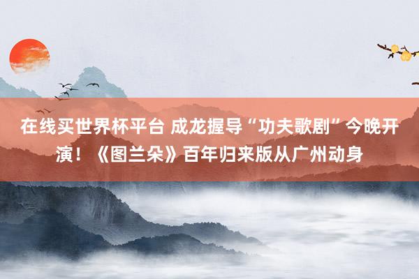 在线买世界杯平台 成龙握导“功夫歌剧”今晚开演!《图兰朵》百年归来版从广州动身
