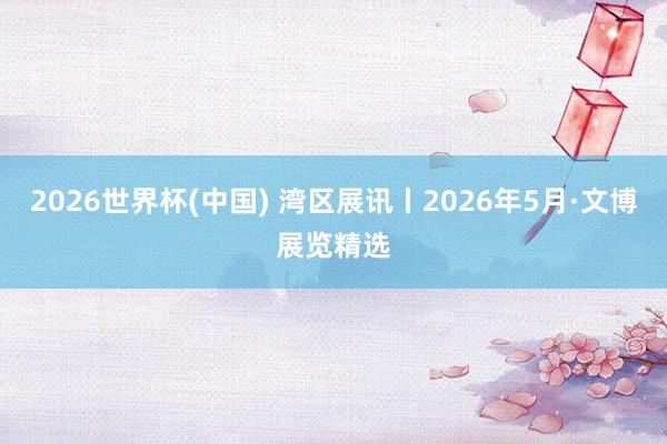 2026世界杯(中国) 湾区展讯丨2026年5月·文博展览精选