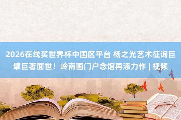 2026在线买世界杯中国区平台 杨之光艺术征询巨擘巨著面世!岭南画门户念馆再添力作 | 视频