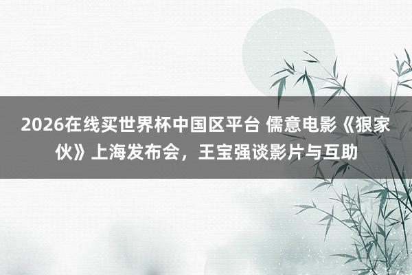 2026在线买世界杯中国区平台 儒意电影《狠家伙》上海发布会，王宝强谈影片与互助