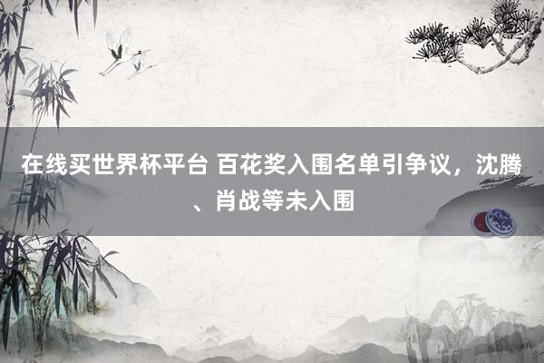 在线买世界杯平台 百花奖入围名单引争议,沈腾、肖战等未入围