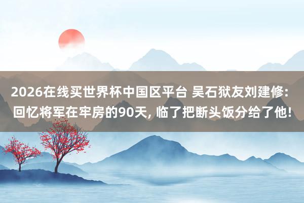 2026在线买世界杯中国区平台 吴石狱友刘建修: 回忆将军在牢房的90天, 临了把断头饭分给了他!