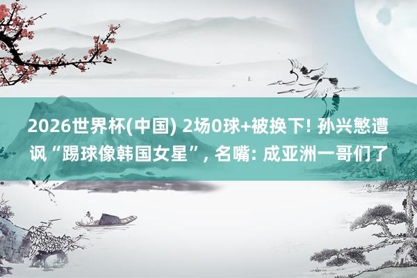 2026世界杯(中国) 2场0球+被换下! 孙兴慜遭讽“踢球像韩国女星”， 名嘴: 成亚洲一哥们了