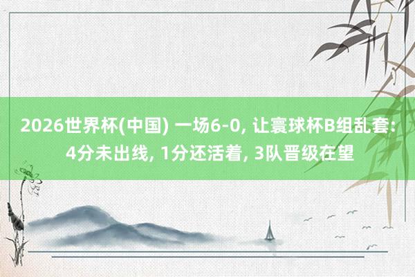 2026世界杯(中国) 一场6-0， 让寰球杯B组乱套: 4分未出线， 1分还活着， 3队晋级在望