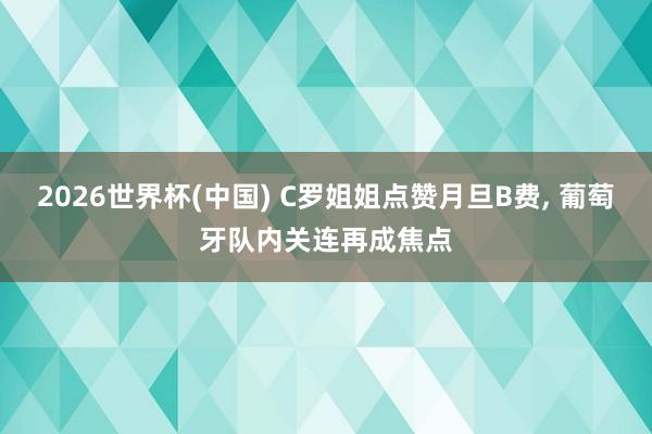 2026世界杯(中国) C罗姐姐点赞月旦B费, 葡萄牙队内关连再成焦点