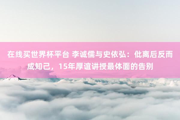 在线买世界杯平台 李诚儒与史依弘：仳离后反而成知己，15年厚谊讲授最体面的告别
