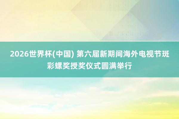 2026世界杯(中国) 第六届新期间海外电视节斑彩螺奖授奖仪式圆满举行