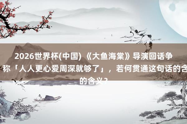 2026世界杯(中国) 《大鱼海棠》导演回话争议，称「人人更心爱周深就够了」，若何贯通这句话的含义？