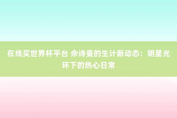 在线买世界杯平台 佘诗曼的生计新动态：明星光环下的热心日常