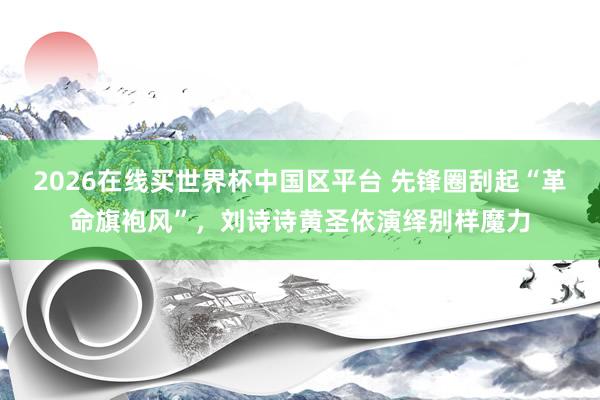 2026在线买世界杯中国区平台 先锋圈刮起“革命旗袍风”，刘诗诗黄圣依演绎别样魔力